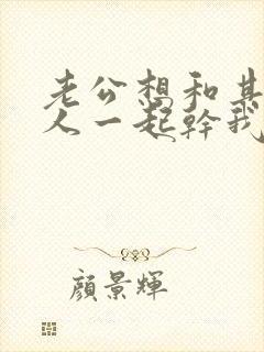 老公想和其他男人一起干我