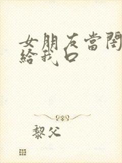 女朋友当闺蜜面给我口