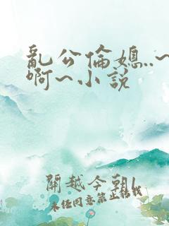 乱公伦媳..~啊~小说