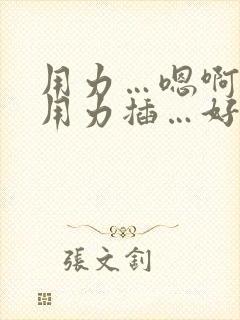 用力…嗯啊嗯…用力插…好舒服