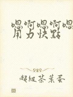 嗯啊嗯啊嗯啊,用力快点