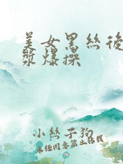 美女黑丝后入爆浆爆操