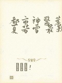 都市神医叶辰 夏若雪 最新章节免费阅读