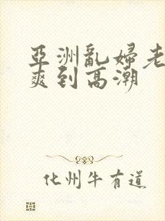 亚洲乱妇老熟女爽到高潮