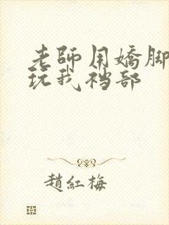 老师用娇脚玉足玩我裆部