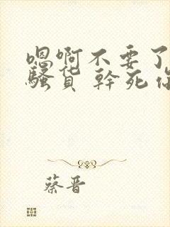 嗯啊不要了 小骚货 干死你