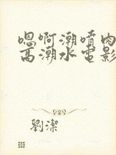 嗯啊潮喷肉失禁高潮水电影