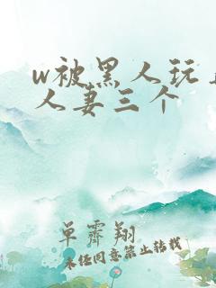 w被黑人玩弄的人妻三个