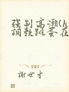 强制高潮(h)调教跳蛋在线