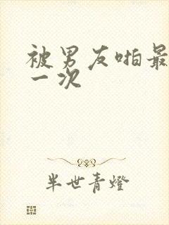 被男友啪最爽的一次