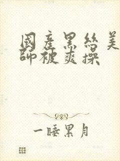 国产黑丝美女老师被爽操