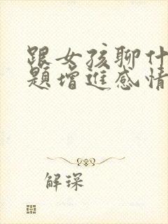 跟女孩聊什么话题增进感情