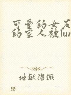 可爱的女友和她的家人被lunjian调教