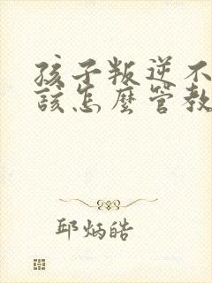 孩子叛逆不听话该怎么管教