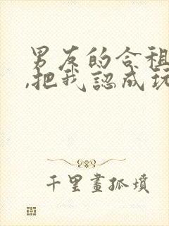 男友的合租室友,把我认成玩偶了