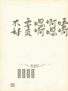 不要嗯啊唔好大好爽啊嗯啊嗯啊