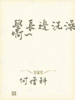 学长边洗澡边我啊~