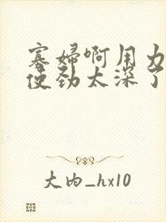 寡妇啊用力快点使劲太深了