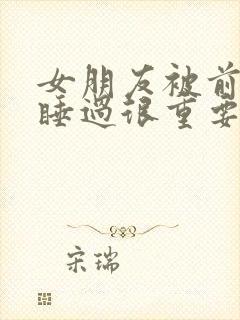 女朋友被前男友睡过很重要吗