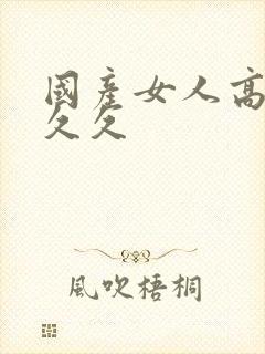 国产女人高潮久久久