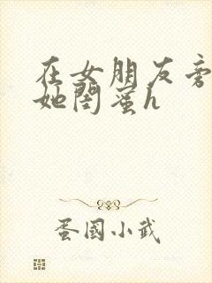 在女朋友旁边和她闺蜜h