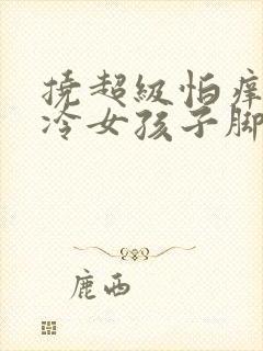 挠超级怕痒的高冷女孩子脚心作文5000字