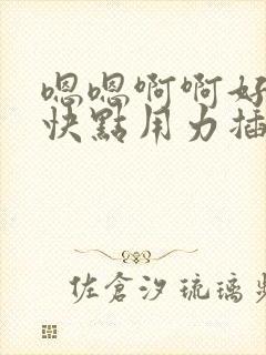 嗯嗯啊啊好爽啊快点用力插