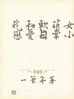 我和软萌女友的恋爱日常小说全集