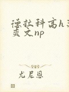 德拉科高h荡肉爽文np