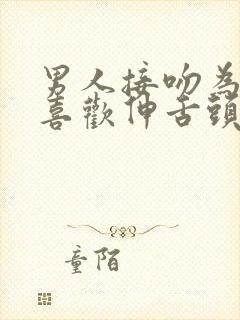 男人接吻为什么喜欢伸舌头?