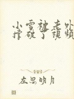 小雪被老外黑人撑破了视频