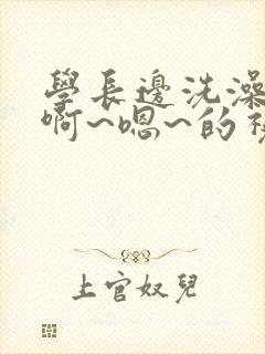 学长边洗澡边我啊~嗯~的视频