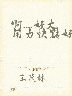 啊....好大用力快点好爽啊..