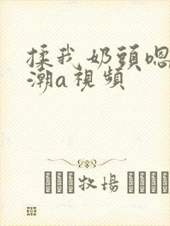 揉我奶头嗯啊高潮a视频