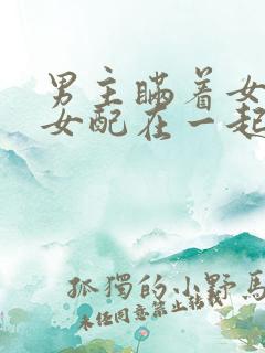 男主瞒着女主与女配在一起笔趣阁