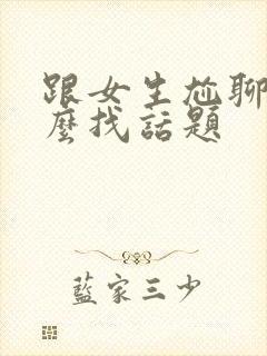 跟女生尬聊了怎么找话题