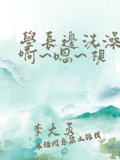 学长边洗澡边我啊~嗯~视