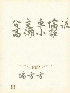 公交车伦流澡到高潮小说