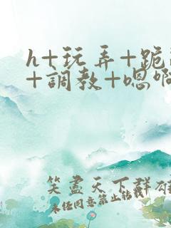 h+玩弄+跪趴+调教+嗯啊快穿