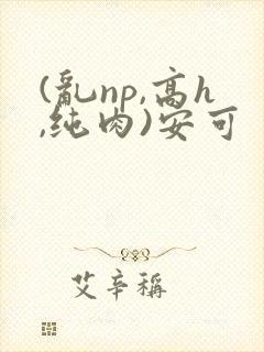 (乱np,高h,纯肉)安可