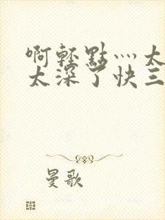 啊轻点灬太粗嗯太深了快三小说