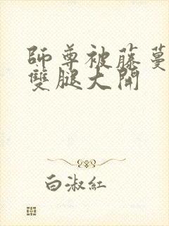 师尊被藤蔓呻吟双腿大开