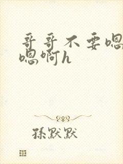 哥哥不要嗯嗯啊嗯啊h