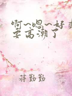 啊~嗯~好爽~要高潮了