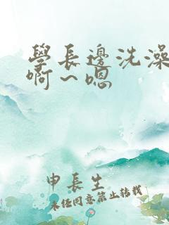 学长边洗澡边我啊～嗯