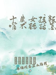 十岁女孩叛逆顶嘴不听话怎么办