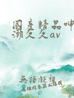 国产精品呻吟高潮久久av