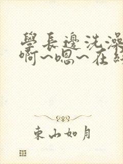 学长边洗澡边我啊~嗯~在线观看视