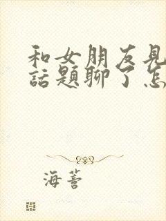 和女朋友见面没话题聊了怎么办