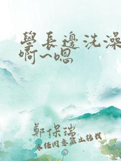 学长边洗澡边我啊~嗯